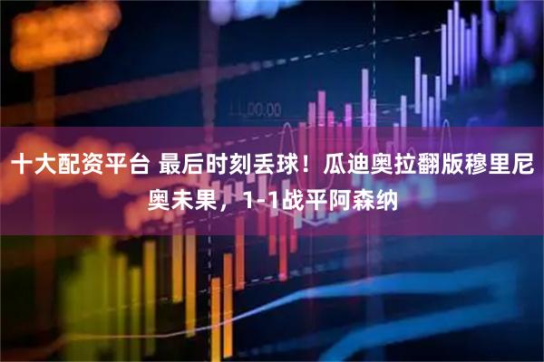 十大配资平台 最后时刻丢球!瓜迪奥拉翻版穆里尼奥未果,1-1战平阿森纳