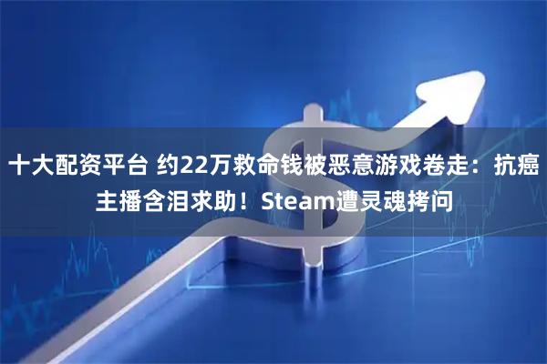 十大配资平台 约22万救命钱被恶意游戏卷走:抗癌主播含泪求助!Steam遭灵魂拷问