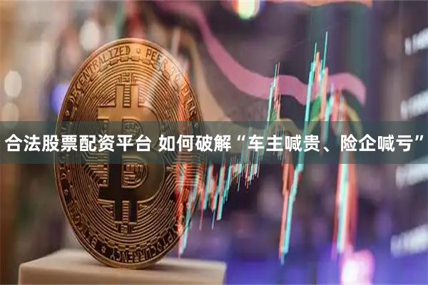 合法股票配资平台 如何破解“车主喊贵、险企喊亏”