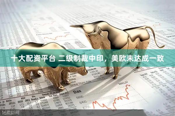 十大配资平台 二级制裁中印，美欧未达成一致