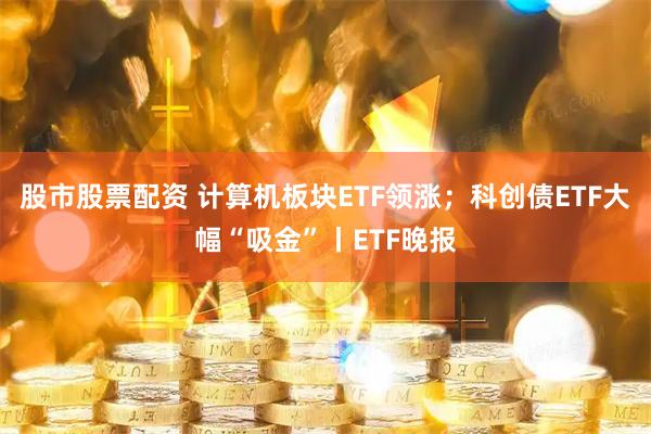 股市股票配资 计算机板块ETF领涨;科创债ETF大幅“吸金”丨ETF晚报