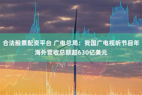 合法股票配资平台 广电总局:我国广电视听节目年海外营收总额超630亿美元