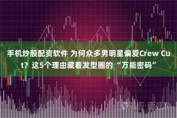 手机炒股配资软件 为何众多男明星偏爱Crew Cut?这5个理由藏着发型圈的 “万能密码”
