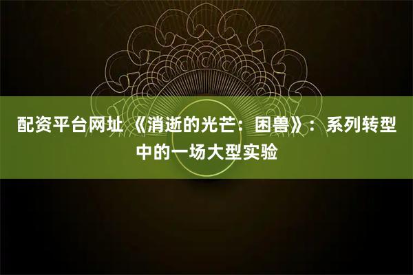 配资平台网址 《消逝的光芒:困兽》:系列转型中的一场大型实验
