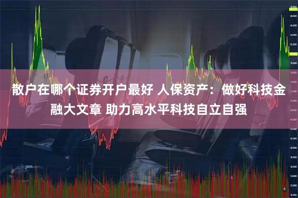 散户在哪个证券开户最好 人保资产：做好科技金融大文章 助力高水平科技自立自强