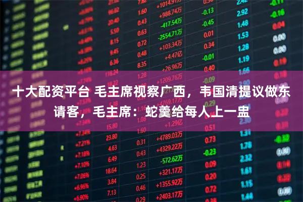 十大配资平台 毛主席视察广西,韦国清提议做东请客,毛主席:蛇羹给每人上一盅