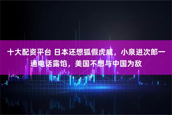 十大配资平台 日本还想狐假虎威,小泉进次郎一通电话露馅,美国不想与中国为敌