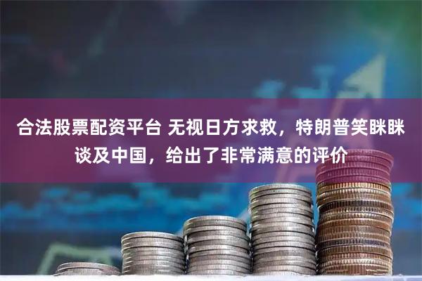 合法股票配资平台 无视日方求救,特朗普笑眯眯谈及中国,给出了非常满意的评价