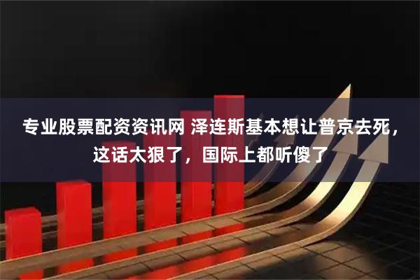 专业股票配资资讯网 泽连斯基本想让普京去死，这话太狠了，国际上都听傻了