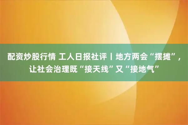 配资炒股行情 工人日报社评丨地方两会“摆摊”，让社会治理既“接天线”又“接地气”
