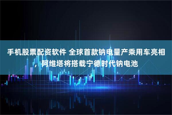 手机股票配资软件 全球首款钠电量产乘用车亮相，阿维塔将搭载宁德时代钠电池