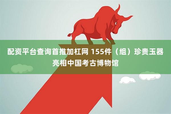 配资平台查询首推加杠网 155件（组）珍贵玉器亮相中国考古博物馆