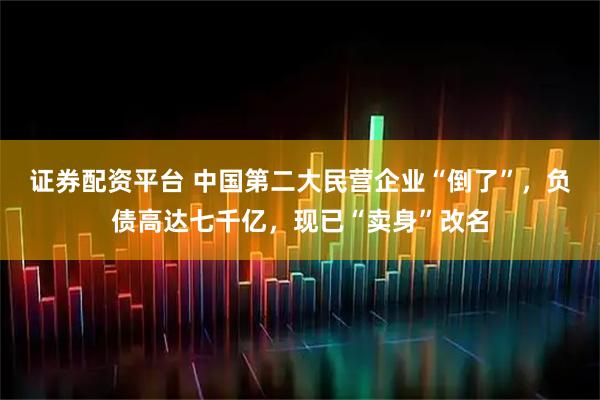 证券配资平台 中国第二大民营企业“倒了”，负债高达七千亿，现已“卖身”改名