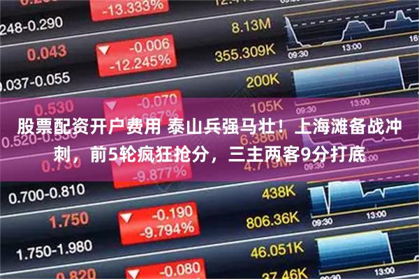股票配资开户费用 泰山兵强马壮！上海滩备战冲刺，前5轮疯狂抢分，三主两客9分打底