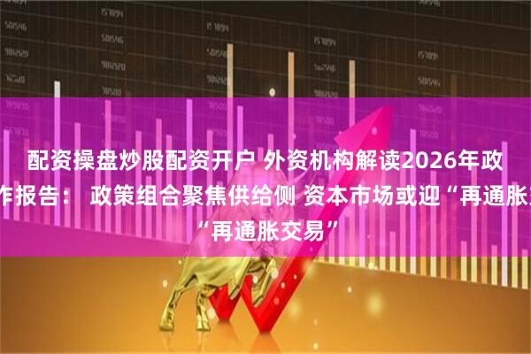 配资操盘炒股配资开户 外资机构解读2026年政府工作报告： 政策组合聚焦供给侧 资本市场或迎“再通胀交易”