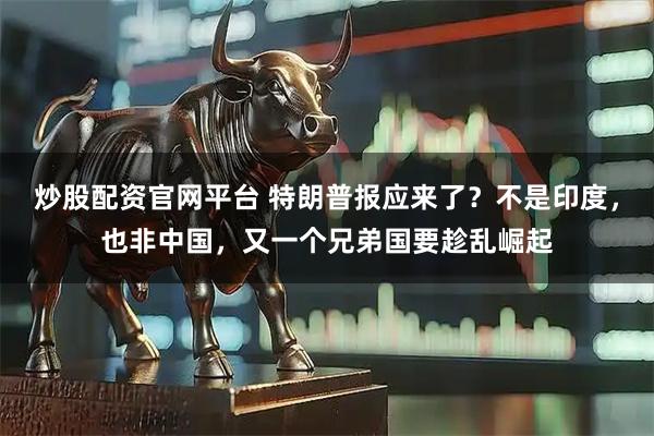 炒股配资官网平台 特朗普报应来了？不是印度，也非中国，又一个兄弟国要趁乱崛起