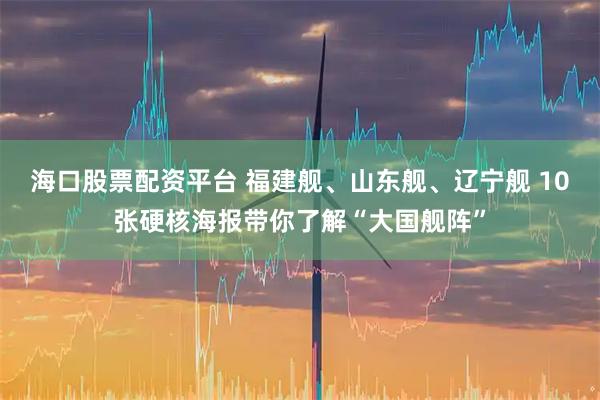 海口股票配资平台 福建舰、山东舰、辽宁舰 10张硬核海报带你了解“大国舰阵”