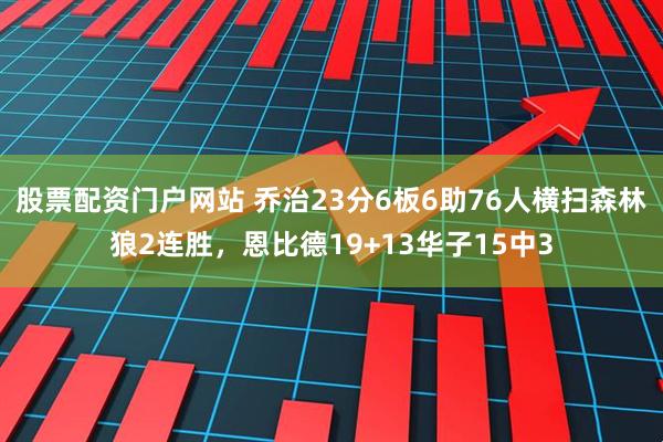 股票配资门户网站 乔治23分6板6助76人横扫森林狼2连胜，恩比德19+13华子15中3