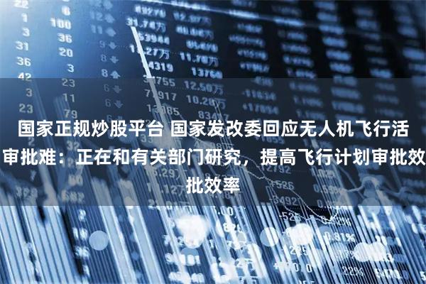 国家正规炒股平台 国家发改委回应无人机飞行活动审批难：正在和有关部门研究，提高飞行计划审批效率
