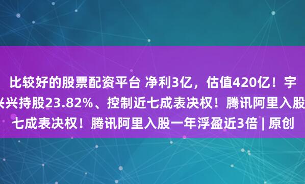 比较好的股票配资平台 净利3亿，估值420亿！宇树科技冲刺IPO，王兴兴持股23.82%、控制近七成表决权！腾讯阿里入股一年浮盈近3倍 | 原创