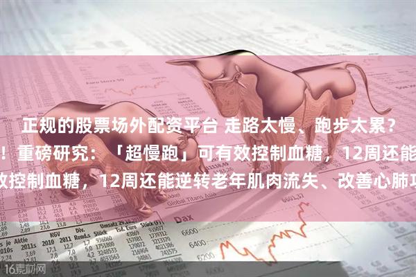正规的股票场外配资平台 走路太慢、跑步太累？那就试试这种宝藏运动！重磅研究：「超慢跑」可有效控制血糖，12周还能逆转老年肌肉流失、改善心肺功能