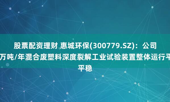 股票配资理财 惠城环保(300779.SZ)：公司20万吨/年混合废塑料深度裂解工业试验装置整体运行平稳