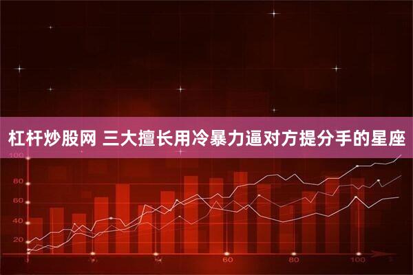 杠杆炒股网 三大擅长用冷暴力逼对方提分手的星座